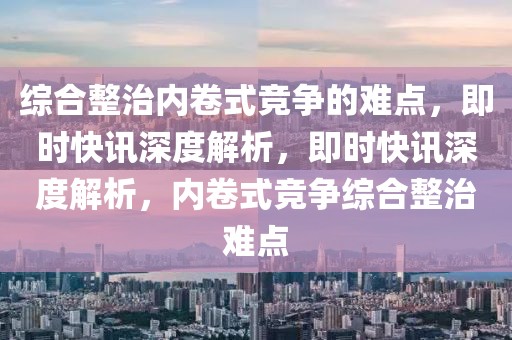 綜合整治內(nèi)卷式競(jìng)爭(zhēng)的難點(diǎn)，即時(shí)快訊深度解析，即時(shí)快訊深度解析，內(nèi)卷式競(jìng)爭(zhēng)綜合整治難點(diǎn)