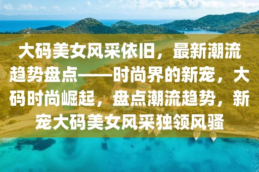 大碼美女風(fēng)采依舊，最新潮流趨勢(shì)盤點(diǎn)——時(shí)尚界的新寵，大碼時(shí)尚崛起，盤點(diǎn)潮流趨勢(shì)，新寵大碼美女風(fēng)采獨(dú)領(lǐng)風(fēng)騷