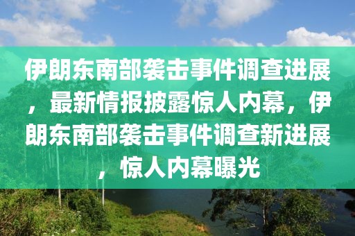 伊朗東南部襲擊事件調(diào)查進(jìn)展，最新情報(bào)披露驚人內(nèi)幕，伊朗東南部襲擊事件調(diào)查新進(jìn)展，驚人內(nèi)幕曝光
