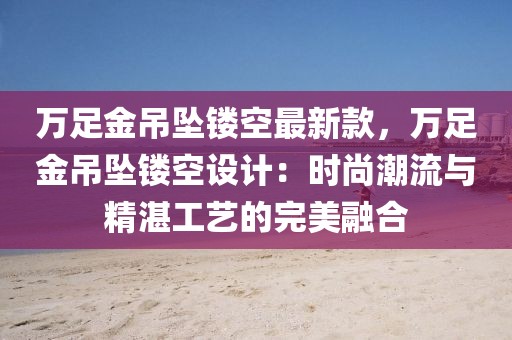 萬足金吊墜鏤空最新款，萬足金吊墜鏤空設(shè)計：時尚潮流與精湛工藝的完美融合