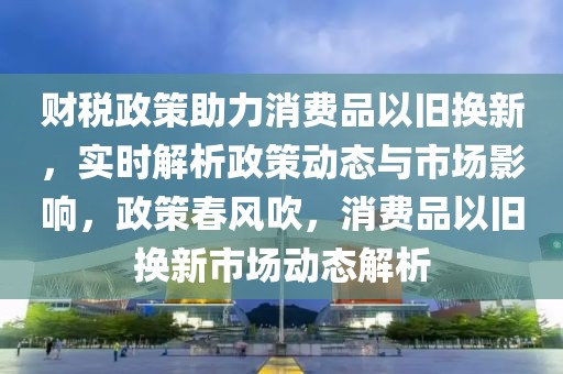 財稅政策助力消費品以舊換新，實時解析政策動態(tài)與市場影響，政策春風吹，消費品以舊換新市場動態(tài)解析