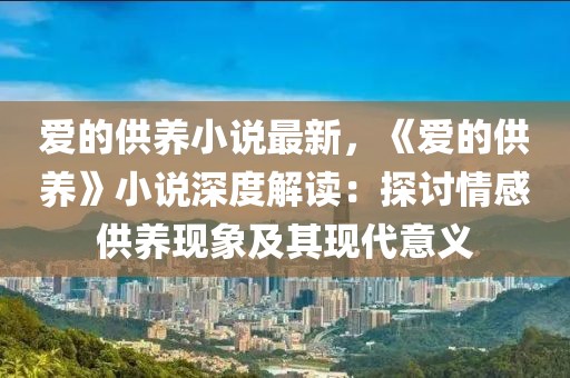 愛的供養(yǎng)小說最新，《愛的供養(yǎng)》小說深度解讀：探討情感供養(yǎng)現(xiàn)象及其現(xiàn)代意義