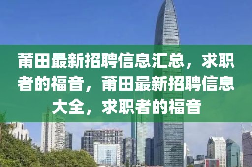 莆田最新招聘信息匯總，求職者的福音，莆田最新招聘信息大全，求職者的福音