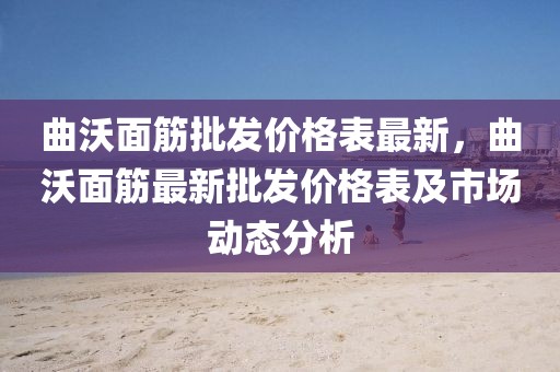 曲沃面筋批發(fā)價(jià)格表最新，曲沃面筋最新批發(fā)價(jià)格表及市場(chǎng)動(dòng)態(tài)分析