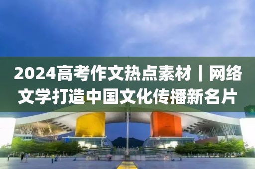 2024高考作文熱點素材｜網(wǎng)絡(luò)文學(xué)打造中國文化傳播新名片