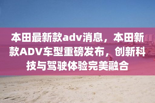 本田最新款adv消息，本田新款A(yù)DV車型重磅發(fā)布，創(chuàng)新科技與駕駛體驗(yàn)完美融合