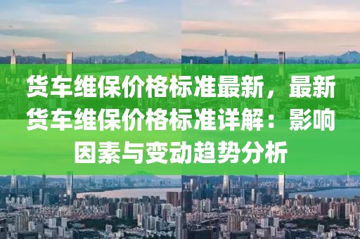 貨車維保價(jià)格標(biāo)準(zhǔn)最新，最新貨車維保價(jià)格標(biāo)準(zhǔn)詳解：影響因素與變動(dòng)趨勢(shì)分析