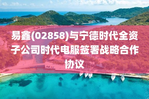 易鑫(02858)與寧德時代全資子公司時代電服簽署戰(zhàn)略合作協(xié)議