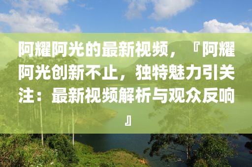 阿耀阿光的最新視頻，『阿耀阿光創(chuàng)新不止，獨(dú)特魅力引關(guān)注：最新視頻解析與觀眾反響』