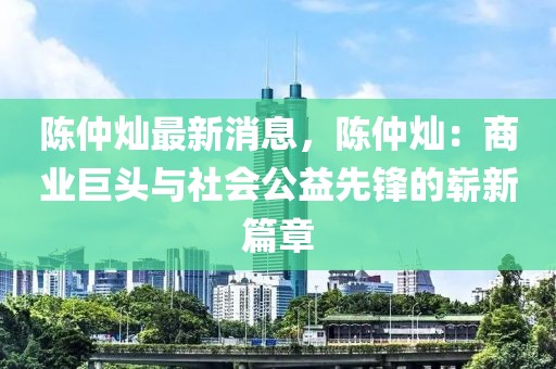 陳仲燦最新消息，陳仲燦：商業(yè)巨頭與社會(huì)公益先鋒的嶄新篇章