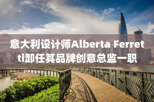意大利設(shè)計(jì)師Alberta Ferretti卸任其品牌創(chuàng)意總監(jiān)一職