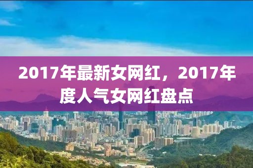 2017年最新女網(wǎng)紅，2017年度人氣女網(wǎng)紅盤點