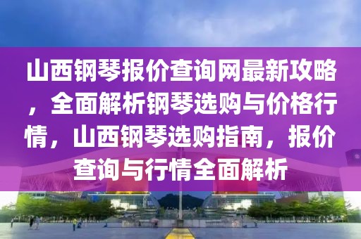 山西鋼琴報價查詢網(wǎng)最新攻略，全面解析鋼琴選購與價格行情，山西鋼琴選購指南，報價查詢與行情全面解析