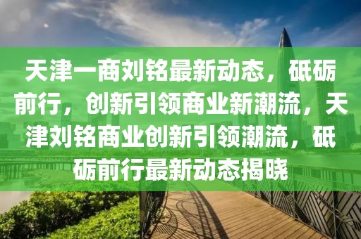 天津一商劉銘最新動態(tài)，砥礪前行，創(chuàng)新引領(lǐng)商業(yè)新潮流，天津劉銘商業(yè)創(chuàng)新引領(lǐng)潮流，砥礪前行最新動態(tài)揭曉