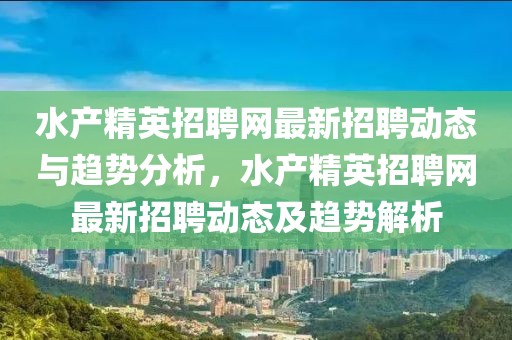 水產(chǎn)精英招聘網(wǎng)最新招聘動(dòng)態(tài)與趨勢(shì)分析，水產(chǎn)精英招聘網(wǎng)最新招聘動(dòng)態(tài)及趨勢(shì)解析