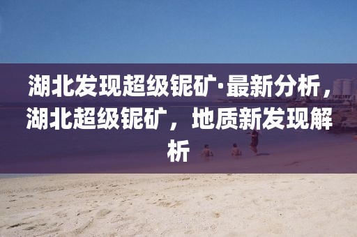 湖北發(fā)現超級鈮礦·最新分析，湖北超級鈮礦，地質新發(fā)現解析