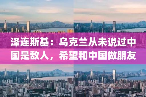 澤連斯基：烏克蘭從未說過中國是敵人，希望和中國做朋友