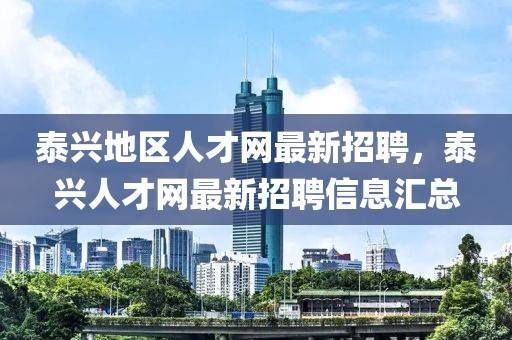 泰興地區(qū)人才網(wǎng)最新招聘，泰興人才網(wǎng)最新招聘信息匯總