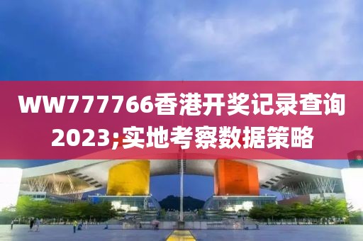 WW777766香港開獎記錄查詢2023;實地考察數據策略