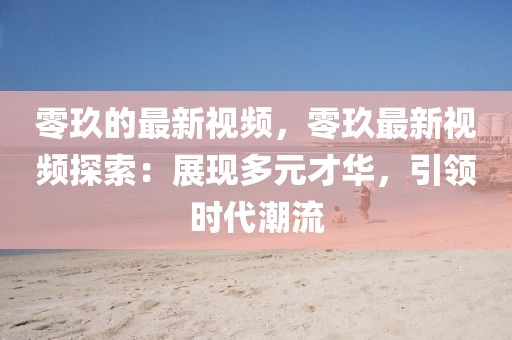 零玖的最新視頻，零玖最新視頻探索：展現(xiàn)多元才華，引領(lǐng)時代潮流