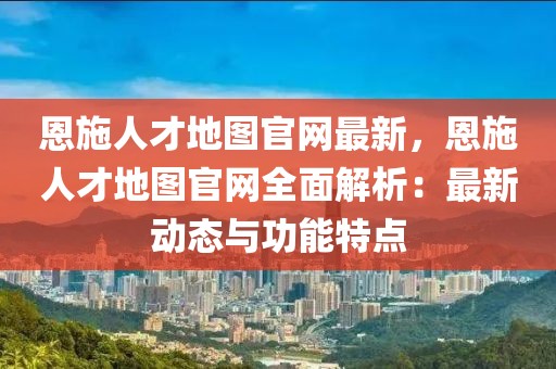 恩施人才地圖官網(wǎng)最新，恩施人才地圖官網(wǎng)全面解析：最新動(dòng)態(tài)與功能特點(diǎn)