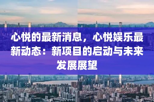 心悅的最新消息，心悅娛樂(lè)最新動(dòng)態(tài)：新項(xiàng)目的啟動(dòng)與未來(lái)發(fā)展展望