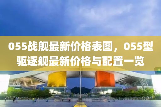 055戰(zhàn)艦最新價(jià)格表圖，055型驅(qū)逐艦最新價(jià)格與配置一覽