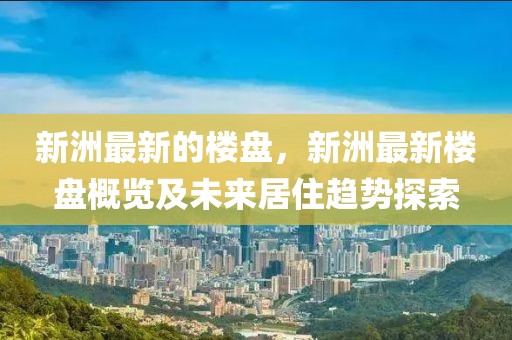 新洲最新的樓盤，新洲最新樓盤概覽及未來(lái)居住趨勢(shì)探索