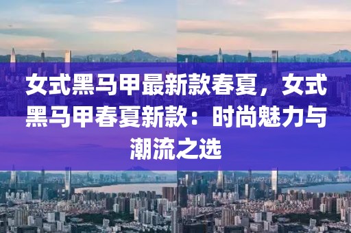 女式黑馬甲最新款春夏，女式黑馬甲春夏新款：時(shí)尚魅力與潮流之選