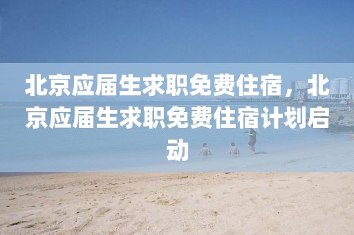 北京應屆生求職免費住宿，北京應屆生求職免費住宿計劃啟動