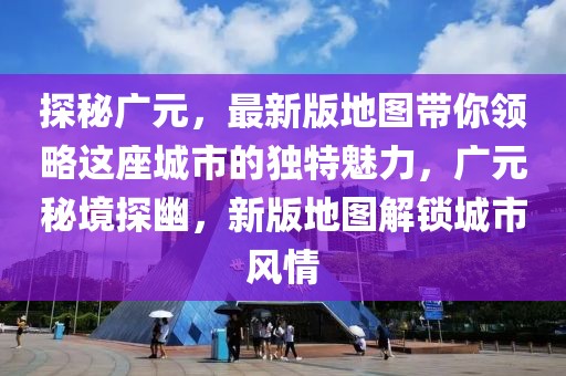 探秘廣元，最新版地圖帶你領(lǐng)略這座城市的獨(dú)特魅力，廣元秘境探幽，新版地圖解鎖城市風(fēng)情