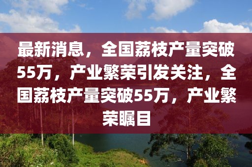 最新消息，全國荔枝產(chǎn)量突破55萬，產(chǎn)業(yè)繁榮引發(fā)關(guān)注，全國荔枝產(chǎn)量突破55萬，產(chǎn)業(yè)繁榮矚目