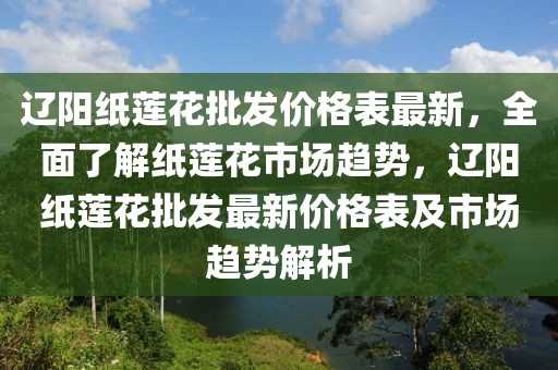 遼陽紙蓮花批發(fā)價格表最新，全面了解紙蓮花市場趨勢，遼陽紙蓮花批發(fā)最新價格表及市場趨勢解析