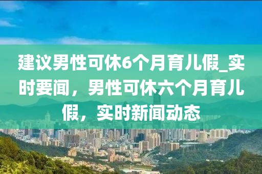 建議男性可休6個(gè)月育兒假_實(shí)時(shí)要聞，男性可休六個(gè)月育兒假，實(shí)時(shí)新聞動(dòng)態(tài)