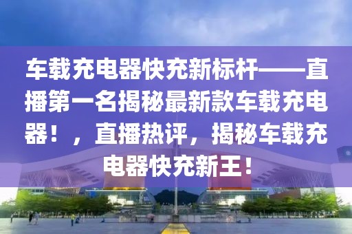 車載充電器快充新標(biāo)桿——直播第一名揭秘最新款車載充電器！，直播熱評(píng)，揭秘車載充電器快充新王！