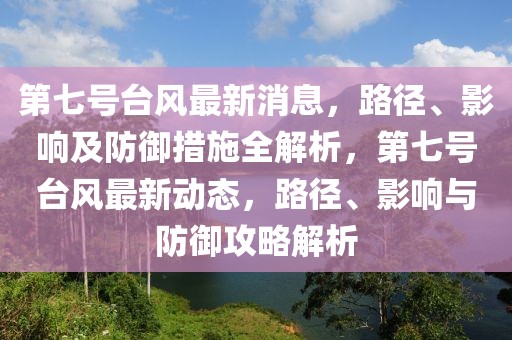 第七號臺風(fēng)最新消息，路徑、影響及防御措施全解析，第七號臺風(fēng)最新動態(tài)，路徑、影響與防御攻略解析