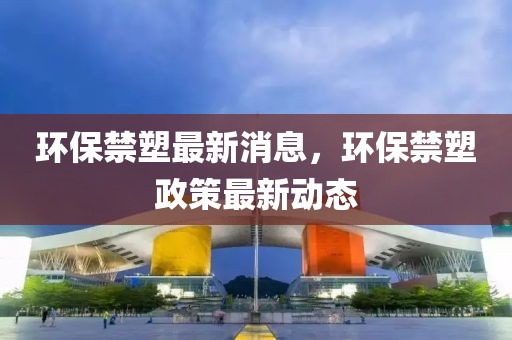 環(huán)保禁塑最新消息，環(huán)保禁塑政策最新動態(tài)