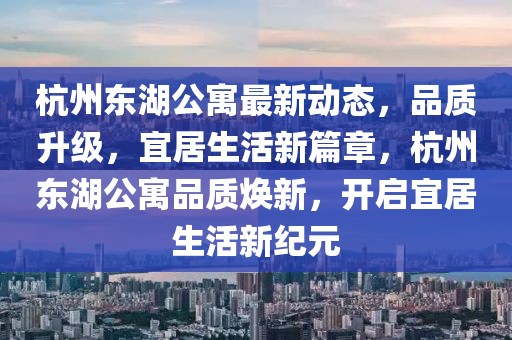 杭州東湖公寓最新動態(tài)，品質(zhì)升級，宜居生活新篇章，杭州東湖公寓品質(zhì)煥新，開啟宜居生活新紀元