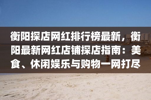 衡陽探店網(wǎng)紅排行榜最新，衡陽最新網(wǎng)紅店鋪探店指南：美食、休閑娛樂與購物一網(wǎng)打盡