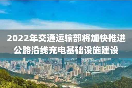 2022年交通運(yùn)輸部將加快推進(jìn)公路沿線充電基礎(chǔ)設(shè)施建設(shè)