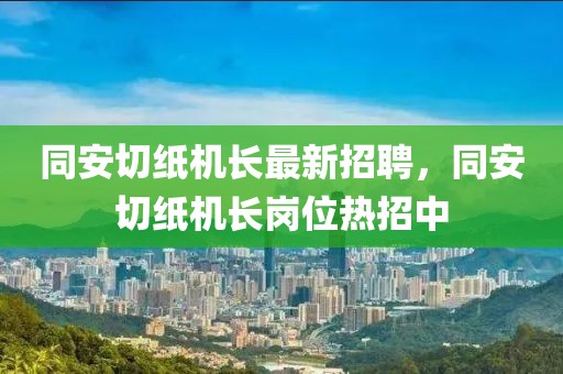 同安切紙機長最新招聘，同安切紙機長崗位熱招中