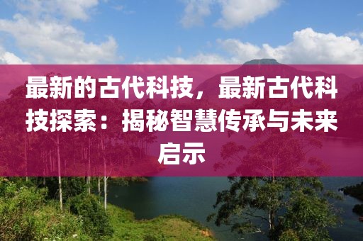 最新的古代科技，最新古代科技探索：揭秘智慧傳承與未來啟示