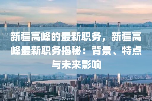 新疆高峰的最新職務(wù)，新疆高峰最新職務(wù)揭秘：背景、特點與未來影響