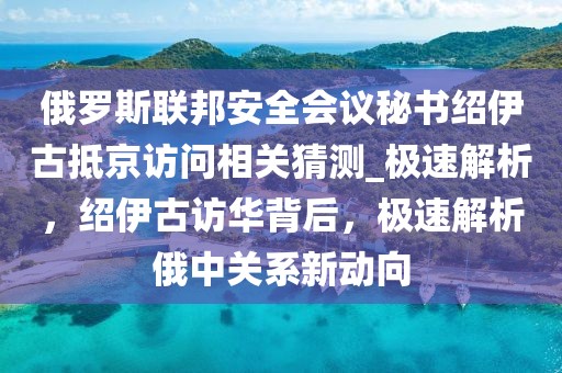 俄羅斯聯(lián)邦安全會(huì)議秘書(shū)紹伊古抵京訪問(wèn)相關(guān)猜測(cè)_極速解析，紹伊古訪華背后，極速解析俄中關(guān)系新動(dòng)向