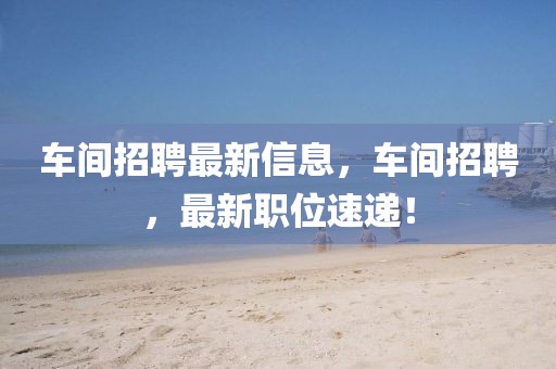 車間招聘最新信息，車間招聘，最新職位速遞！