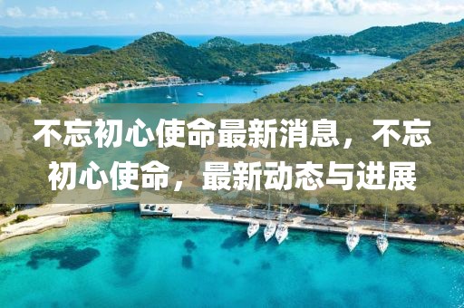 不忘初心使命最新消息，不忘初心使命，最新動(dòng)態(tài)與進(jìn)展
