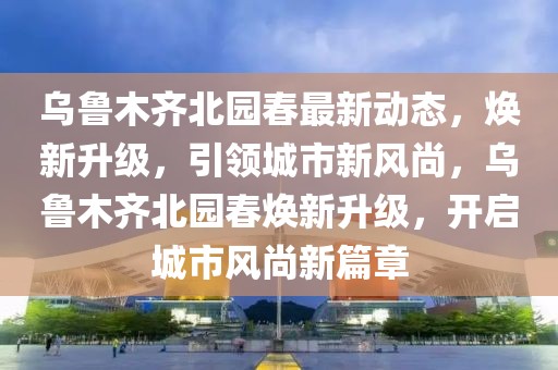 烏魯木齊北園春最新動態(tài)，煥新升級，引領(lǐng)城市新風尚，烏魯木齊北園春煥新升級，開啟城市風尚新篇章