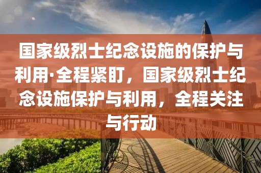 國家級烈士紀(jì)念設(shè)施的保護(hù)與利用·全程緊盯，國家級烈士紀(jì)念設(shè)施保護(hù)與利用，全程關(guān)注與行動