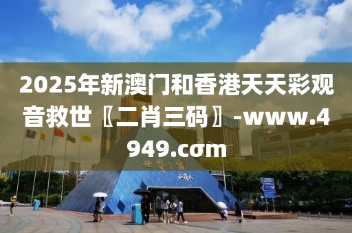 2025年新澳門和香港天天彩觀音救世〖二肖三碼〗-www.4949.cσm
