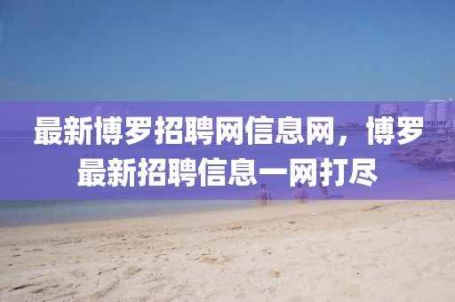最新博羅招聘網(wǎng)信息網(wǎng)，博羅最新招聘信息一網(wǎng)打盡
